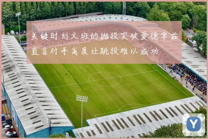关键时刻文班的抛投突破爱德华兹直言对手高度让跳投难以成功