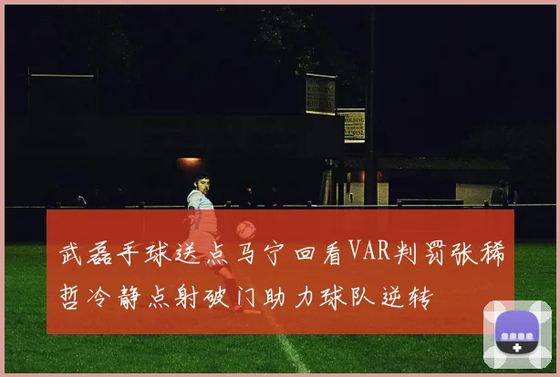 武磊手球送点马宁回看VAR判罚张稀哲冷静点射破门助力球队逆转