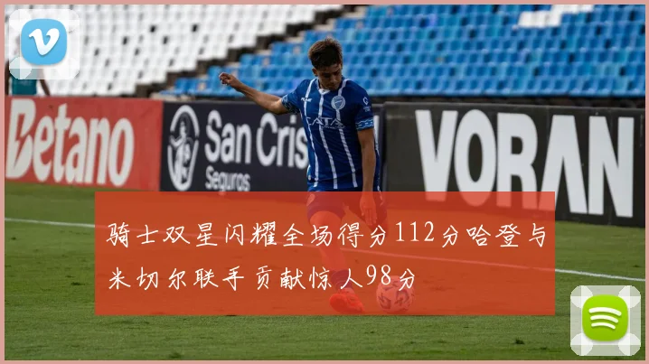 骑士双星闪耀全场得分112分哈登与米切尔联手贡献惊人98分