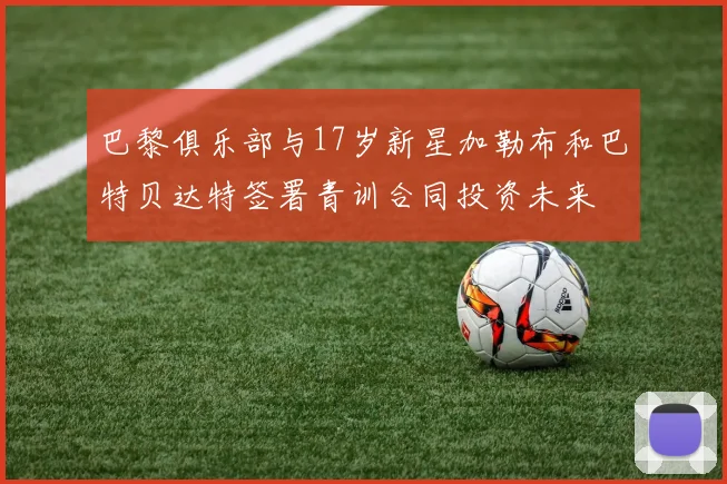 巴黎俱乐部与17岁新星加勒布和巴特贝达特签署青训合同投资未来