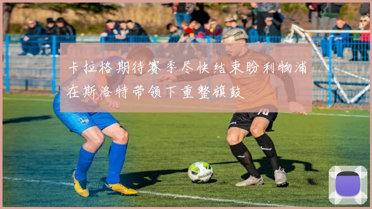 卡拉格期待赛季尽快结束盼利物浦在斯洛特带领下重整旗鼓