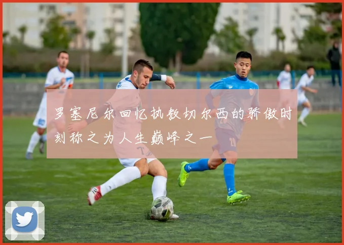 罗塞尼尔回忆执教切尔西的骄傲时刻称之为人生巅峰之一