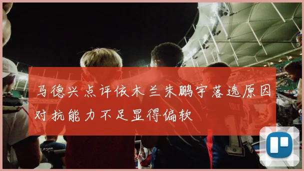 马德兴点评依木兰朱鹏宇落选原因对抗能力不足显得偏软